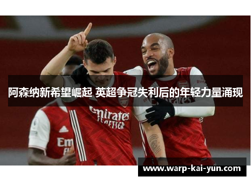 阿森纳新希望崛起 英超争冠失利后的年轻力量涌现