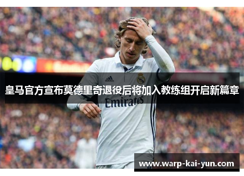 皇马官方宣布莫德里奇退役后将加入教练组开启新篇章